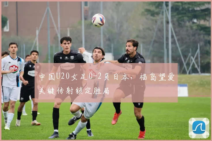 中国U20女足0-2负日本，福岛望爱关键传射锁定胜局