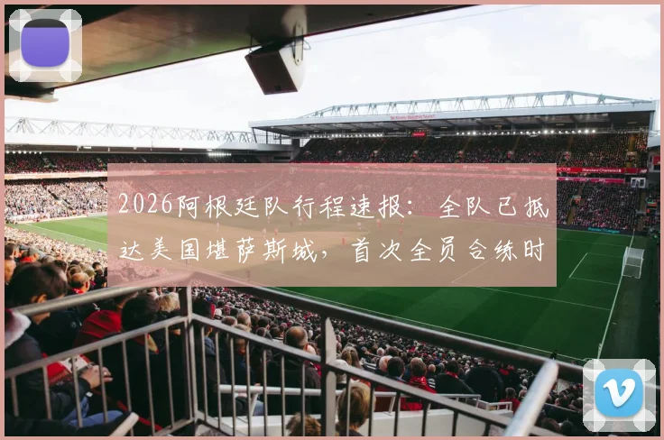 2026阿根廷队行程速报：全队已抵达美国堪萨斯城，首次全员合练时间确定