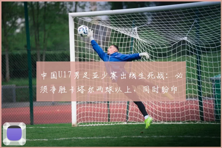 中国U17男足亚少赛出线生死战：必须净胜卡塔尔两球以上，同时盼印尼输日本