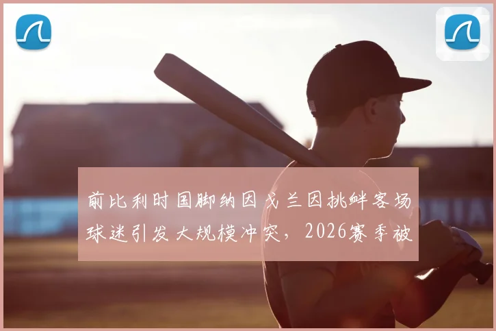 前比利时国脚纳因戈兰因挑衅客场球迷引发大规模冲突,2026赛季被本队助教紧急换下平息事态