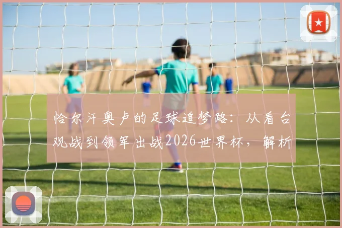 恰尔汗奥卢的足球追梦路：从看台观战到领军出战2026世界杯，解析土耳其核心的国脚成长史