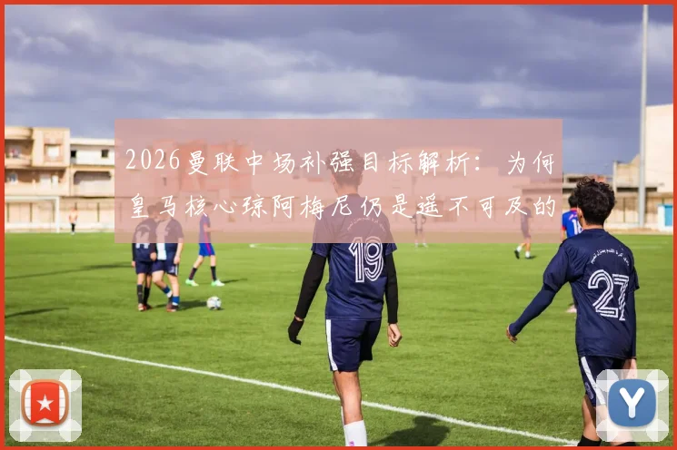 2026曼联中场补强目标解析：为何皇马核心琼阿梅尼仍是遥不可及的梦想，附红魔其他备选方案盘点