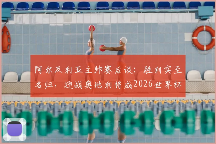 阿尔及利亚主帅赛后谈：胜利实至名归，迎战奥地利将成2026世界杯预选赛决定性战役