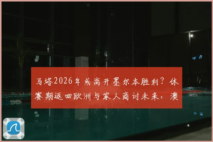 马塔2026年或离开墨尔本胜利?休赛期返回欧洲与家人商讨未来,澳超生涯去留关键抉择