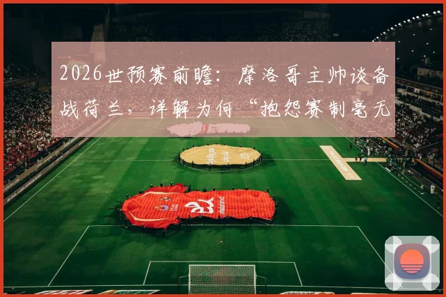 2026世预赛前瞻：摩洛哥主帅谈备战荷兰，详解为何“抱怨赛制毫无意义”