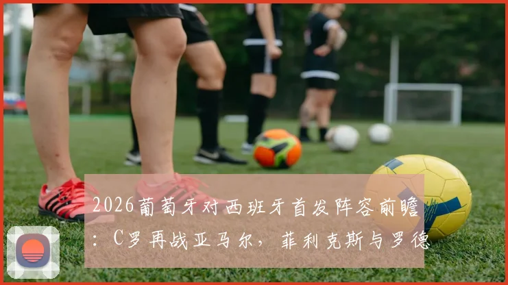 2026葡萄牙对西班牙首发阵容前瞻:C罗再战亚马尔,菲利克斯与罗德里关键对位解析