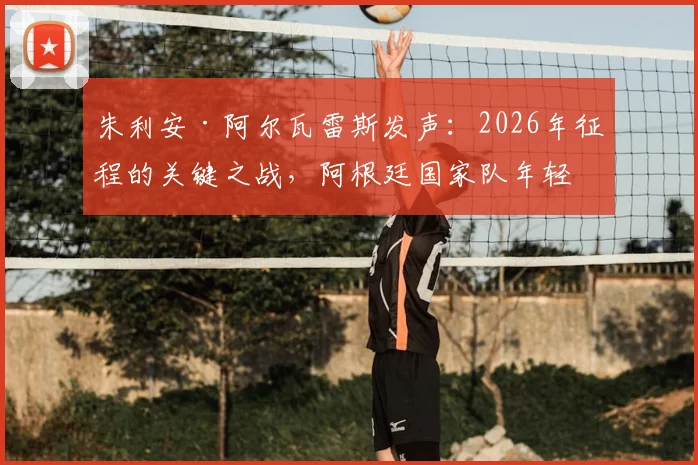 朱利安·阿尔瓦雷斯发声：2026年征程的关键之战，阿根廷国家队年轻核心面临严峻考验