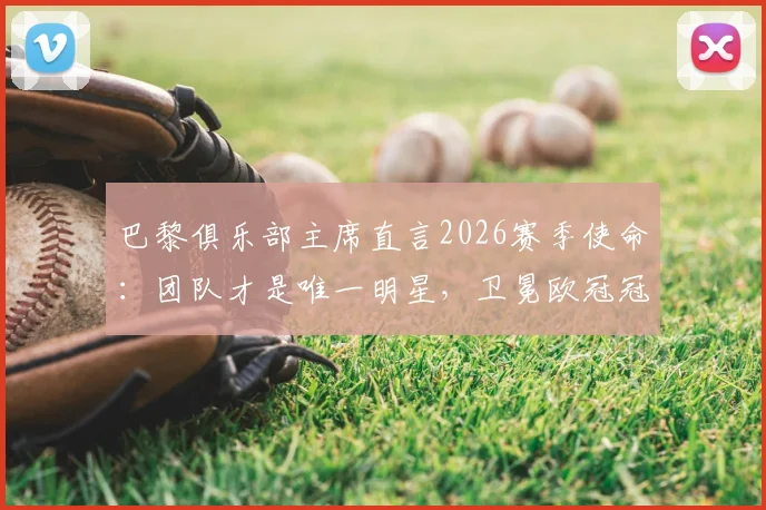 巴黎俱乐部主席直言2026赛季使命：团队才是唯一明星，卫冕欧冠冠军是终极目标