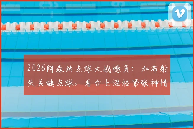 2026阿森纳点球大战憾负：加布射失关键点球，看台上温格紧张神情成焦点