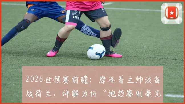2026世预赛前瞻：摩洛哥主帅谈备战荷兰，详解为何“抱怨赛制毫无意义”