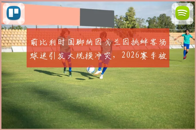 前比利时国脚纳因戈兰因挑衅客场球迷引发大规模冲突，2026赛季被本队助教紧急换下平息事态