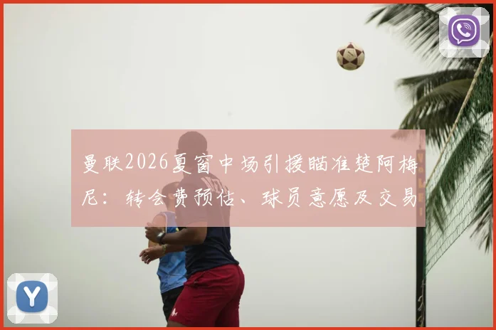曼联2026夏窗中场引援瞄准楚阿梅尼：转会费预估、球员意愿及交易可能性深度分析