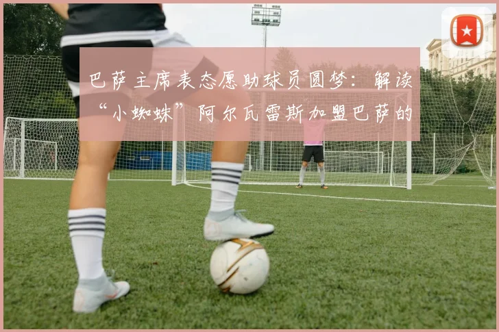 巴萨主席表态愿助球员圆梦：解读“小蜘蛛”阿尔瓦雷斯加盟巴萨的2026年转会前景