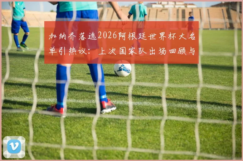 加纳乔落选2026阿根廷世界杯大名单引热议：上次国家队出场回顾与分析