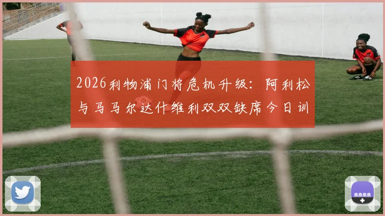 2026利物浦门将危机升级：阿利松与马马尔达什维利双双缺席今日训练，克洛普如何应对？