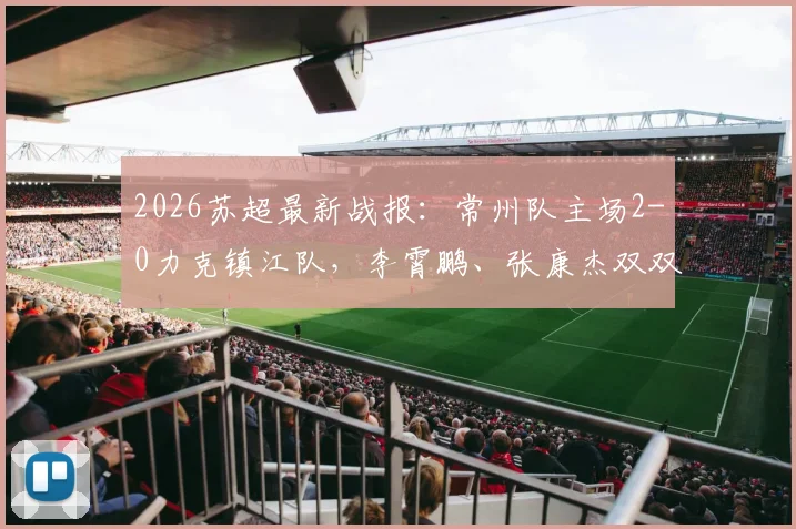 2026苏超最新战报:常州队主场2-0力克镇江队,李霄鹏、张康杰双双建功,积分榜排名变动分析