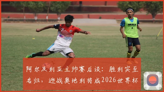 阿尔及利亚主帅赛后谈：胜利实至名归，迎战奥地利将成2026世界杯预选赛决定性战役