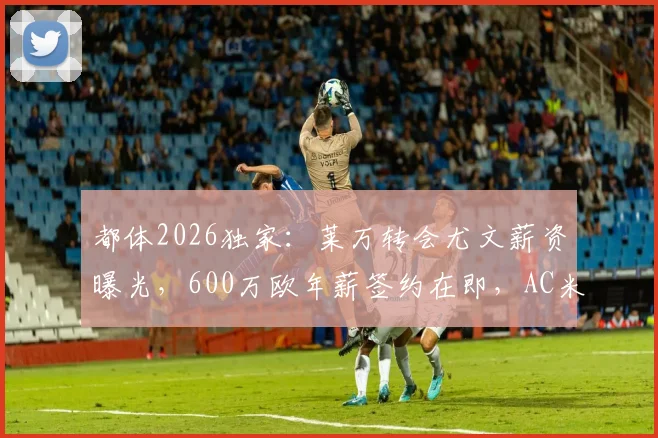 都体2026独家：莱万转会尤文薪资曝光，600万欧年薪签约在即，AC米兰计划落空
