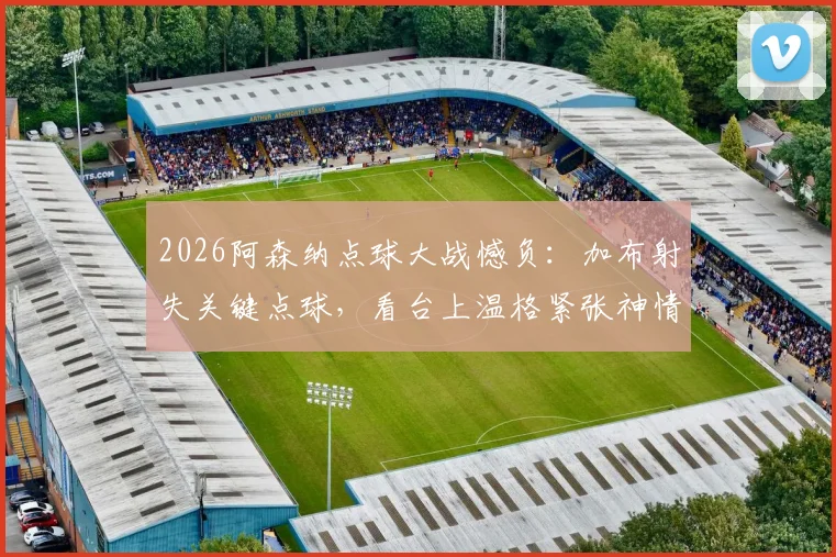 2026阿森纳点球大战憾负:加布射失关键点球,看台上温格紧张神情成焦点
