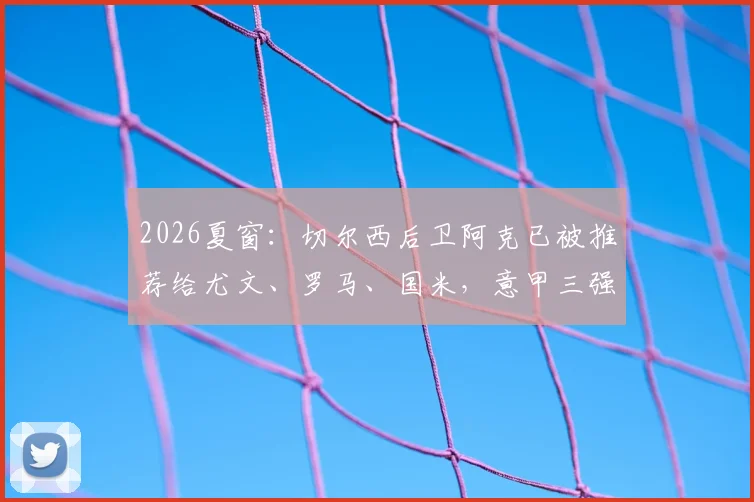 2026夏窗：切尔西后卫阿克已被推荐给尤文、罗马、国米，意甲三强谁最需要他？