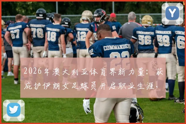 2026年澳大利亚体育界新力量:获庇护伊朗女足球员开启职业生涯,附在澳发展现状与政策解读