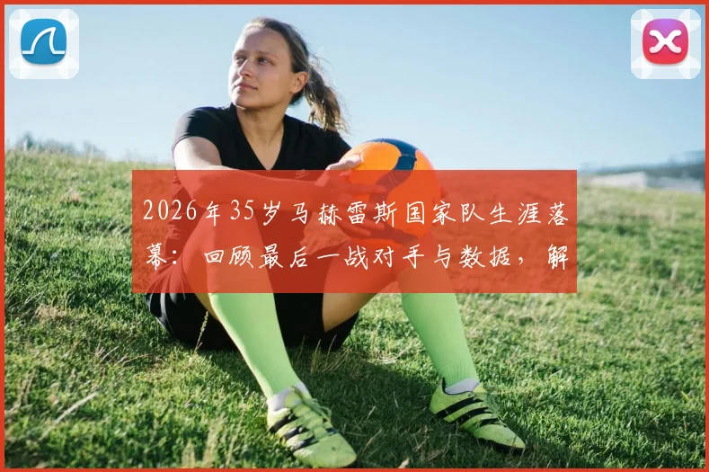 2026年35岁马赫雷斯国家队生涯落幕：回顾最后一战对手与数据，解析退役决定背后的原因与未来