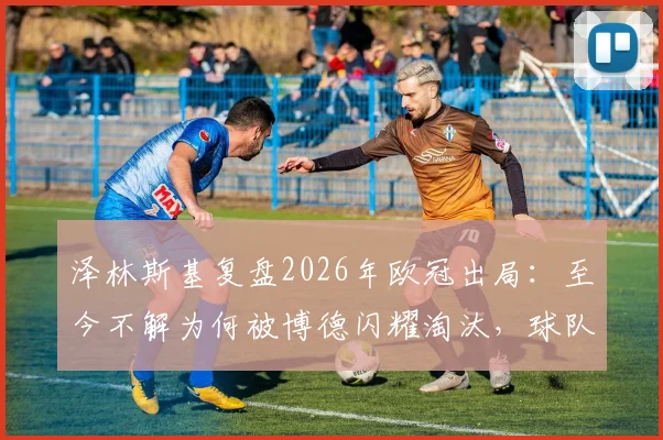 泽林斯基复盘2026年欧冠出局:至今不解为何被博德闪耀淘汰,球队心态与战术问题全解析