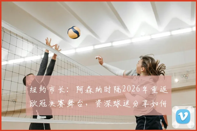 纽约市长：阿森纳时隔2026年重返欧冠决赛舞台，资深球迷分享如何沉浸式享受这一刻