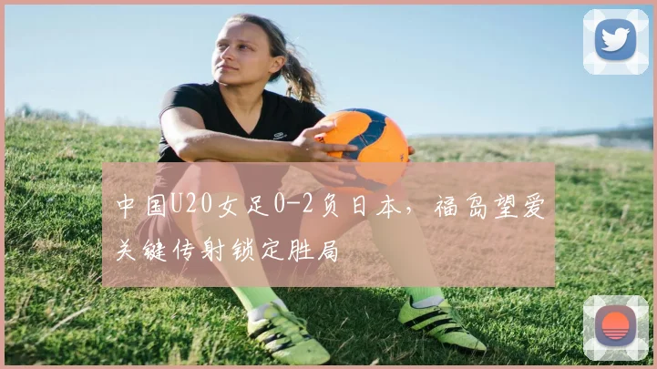 中国U20女足0-2负日本，福岛望爱关键传射锁定胜局