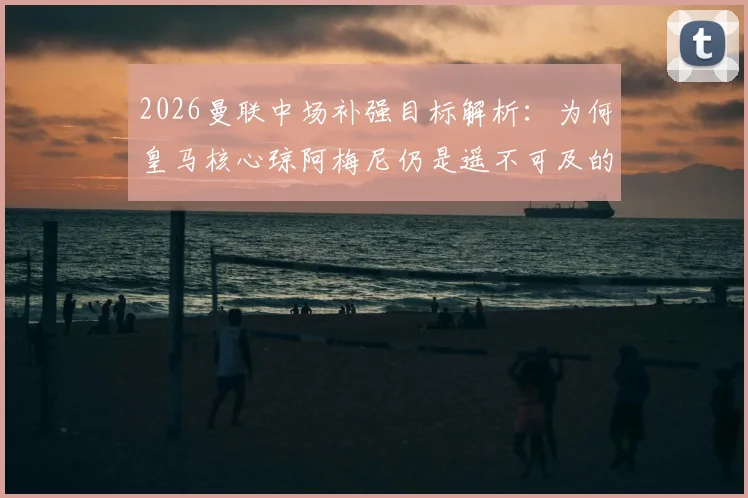 2026曼联中场补强目标解析：为何皇马核心琼阿梅尼仍是遥不可及的梦想，附红魔其他备选方案盘点