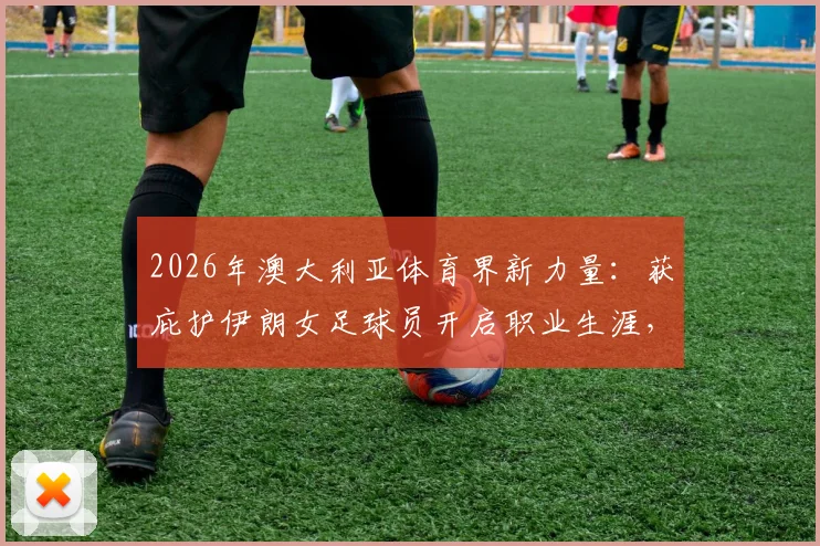 2026年澳大利亚体育界新力量：获庇护伊朗女足球员开启职业生涯，附在澳发展现状与政策解读