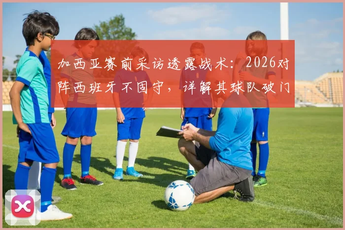 加西亚赛前采访透露战术：2026对阵西班牙不固守，详解其球队破门能力与对手战术分析