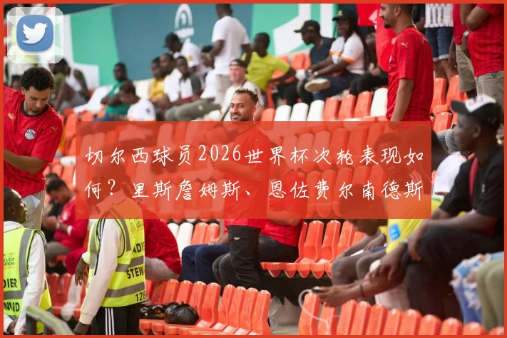 切尔西球员2026世界杯次轮表现如何？里斯詹姆斯、恩佐费尔南德斯首发零贡献全解析