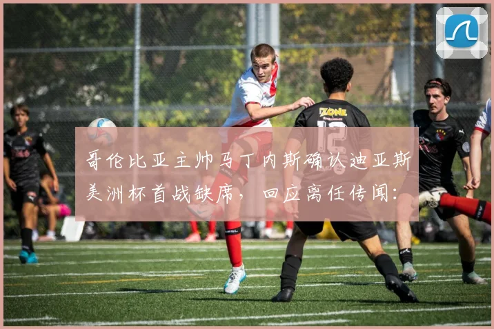 哥伦比亚主帅马丁内斯确认迪亚斯美洲杯首战缺席,回应离任传闻:不知从何而来,球迷热议2026世界杯备战