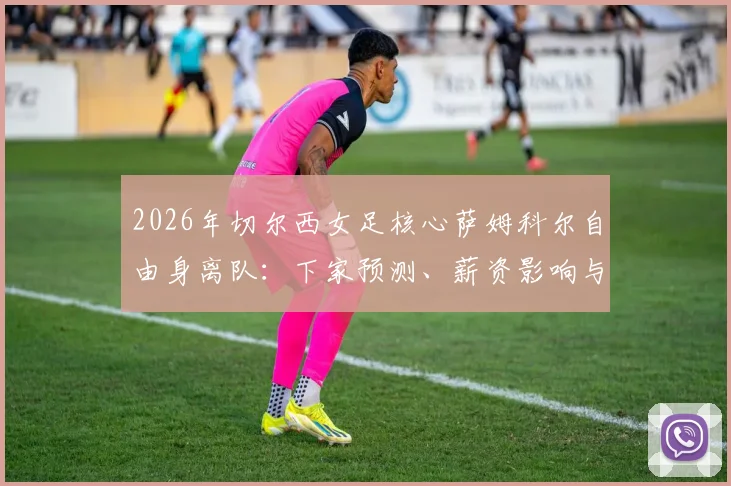 2026年切尔西女足核心萨姆科尔自由身离队：下家预测、薪资影响与球队补强分析
